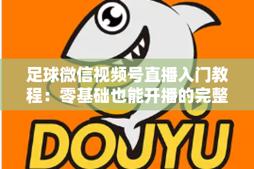 足球微信视频号直播入门教程：零基础也能开播的完整实战指南