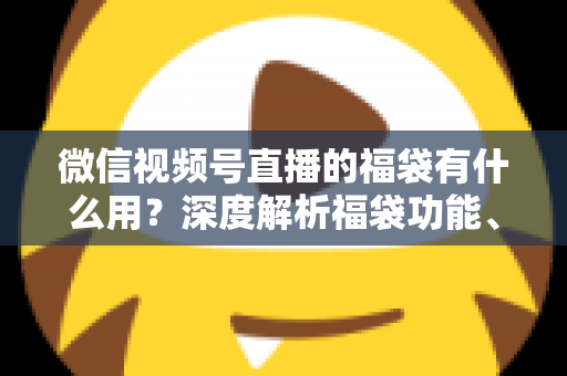 微信视频号直播的福袋有什么用?深度解析福袋功能、玩法与运营价值全指南 微信视频号直播的福袋有什么用?深度解析福袋功能、玩法与运营价值全指南