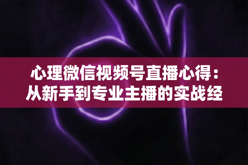心理微信视频号直播心得：从新手到专业主播的实战经验全解析