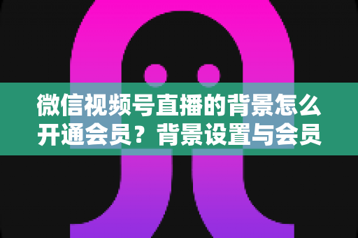 微信视频号直播的背景怎么开通会员？背景设置与会员开通全流程详解