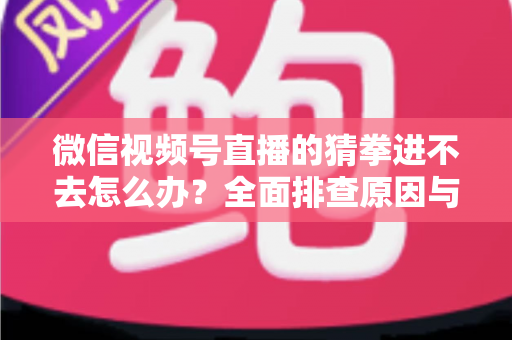 微信视频号直播的猜拳进不去怎么办？全面排查原因与高效解决方案大公开