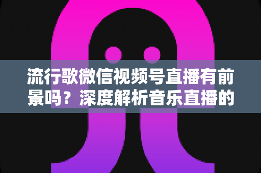 流行歌微信视频号直播有前景吗？深度解析音乐直播的机遇、挑战与变现路径
