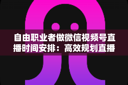 自由职业者做微信视频号直播时间安排：高效规划直播时间的实用指南
