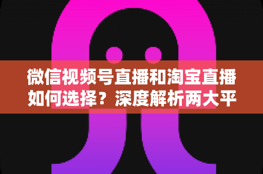 微信视频号直播和淘宝直播如何选择？深度解析两大平台差异与最佳运营策略