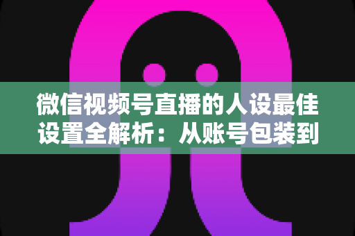 微信视频号直播的人设最佳设置全解析：从账号包装到互动细节，打造高辨识度、高信任度直播人设的实战指南