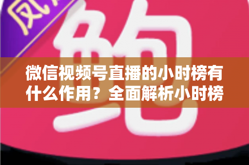 微信视频号直播的小时榜有什么作用?全面解析小时榜的流量价值与运营意义 微信视频号直播的小时榜有什么作用?全面解析小时榜的流量价值与运营意义