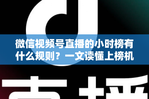 微信视频号直播的小时榜有什么规则？一文读懂上榜机制与冲榜策略