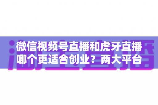 微信视频号直播和虎牙直播哪个更适合创业?两大平台全方位对比与创业方向深度解析 微信视频号直播和虎牙直播哪个更适合创业?两大平台全方位对比与创业方向深度解析