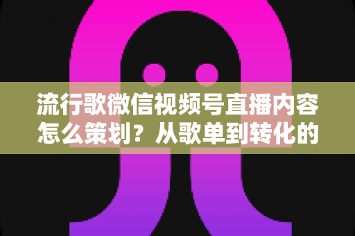 流行歌微信视频号直播内容怎么策划？从歌单到转化的全流程实战指南