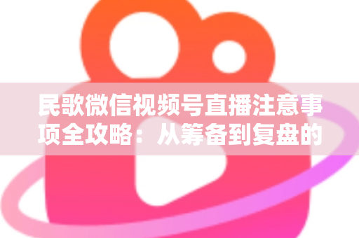 民歌微信视频号直播注意事项全攻略：从筹备到复盘的完整实用指南