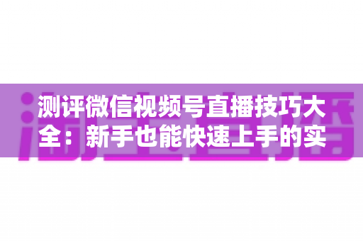 测评微信视频号直播技巧大全：新手也能快速上手的实战全攻略