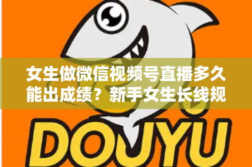 女生做微信视频号直播多久能出成绩？新手女生长线规划与快速突破全指南