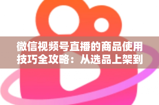微信视频号直播的商品使用技巧全攻略:从选品上架到展示转化,一篇文章带你掌握带货核心方法 微信视频号直播的商品使用技巧全攻略:从选品上架到展示转化,一篇文章带你掌握带货核心方法