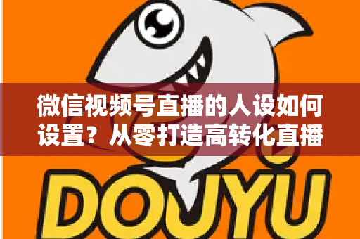 微信视频号直播的人设如何设置?从零打造高转化直播人设的完整实操指南 微信视频号直播的人设如何设置?从零打造高转化直播人设的完整实操指南