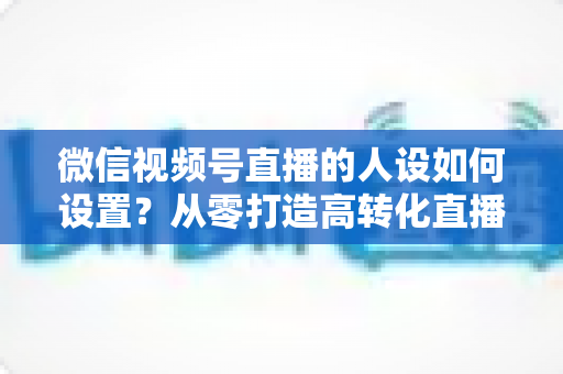 微信视频号直播的人设如何设置?从零打造高转化直播人设的完整实操指南 微信视频号直播的人设如何设置?从零打造高转化直播人设的完整实操指南