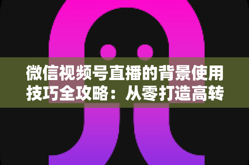 微信视频号直播的背景使用技巧全攻略:从零打造高转化专业直播间 微信视频号直播的背景使用技巧全攻略:从零打造高转化专业直播间