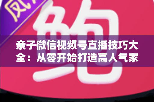 亲子微信视频号直播技巧大全：从零开始打造高人气家庭直播间的实战指南