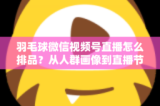 羽毛球微信视频号直播怎么排品？从人群画像到直播节奏的实战排品全攻略