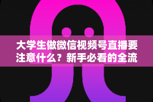 大学生做微信视频号直播要注意什么?新手必看的全流程避坑指南与实战攻略 大学生做微信视频号直播要注意什么?新手必看的全流程避坑指南与实战攻略