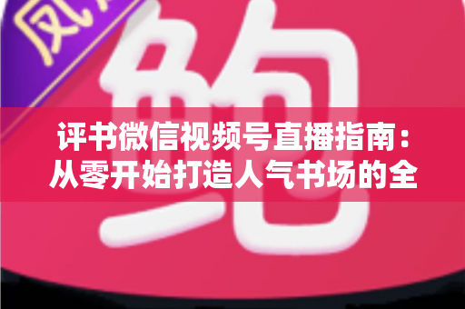 评书微信视频号直播指南:从零开始打造人气书场的全流程实战攻略 评书微信视频号直播指南:从零开始打造人气书场的全流程实战攻略