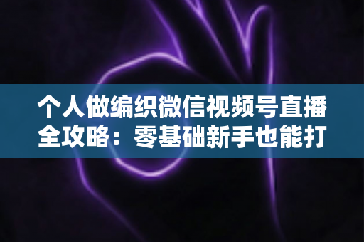 个人做编织微信视频号直播全攻略：零基础新手也能打造高人气手工艺直播间