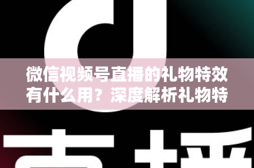 微信视频号直播的礼物特效有什么用？深度解析礼物特效的价值、玩法与变现逻辑