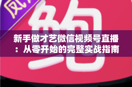 新手做才艺微信视频号直播:从零开始的完整实战指南 新手做才艺微信视频号直播:从零开始的完整实战指南