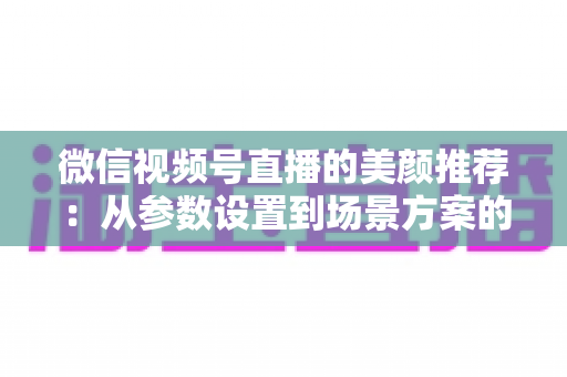 微信视频号直播的美颜推荐:从参数设置到场景方案的实用指南,助你轻松打造自然精致的直播画面 微信视频号直播的美颜推荐:从参数设置到场景方案的实用指南,助你轻松打造自然精致的直播画面