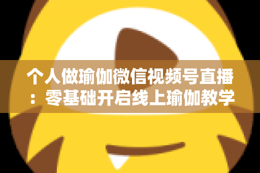 个人做瑜伽微信视频号直播:零基础开启线上瑜伽教学新机遇的完整指南 个人做瑜伽微信视频号直播:零基础开启线上瑜伽教学新机遇的完整指南