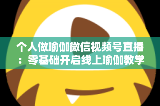 个人做瑜伽微信视频号直播:零基础开启线上瑜伽教学新机遇的完整指南 个人做瑜伽微信视频号直播:零基础开启线上瑜伽教学新机遇的完整指南