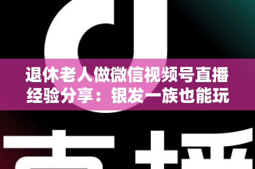 退休老人做微信视频号直播经验分享:银发一族也能玩转直播间的实用指南 退休老人做微信视频号直播经验分享:银发一族也能玩转直播间的实用指南
