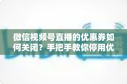 微信视频号直播的优惠券如何关闭？手把手教你停用优惠券的完整步骤与避坑指南