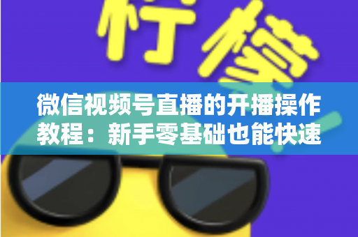 微信视频号直播的开播操作教程:新手零基础也能快速学会的开播全流程指南 微信视频号直播的开播操作教程:新手零基础也能快速学会的开播全流程指南