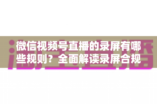 微信视频号直播的录屏有哪些规则?全面解读录屏合规要点与避坑指南 微信视频号直播的录屏有哪些规则?全面解读录屏合规要点与避坑指南