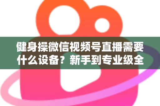 健身操微信视频号直播需要什么设备？新手到专业级全套设备清单与搭建指南
