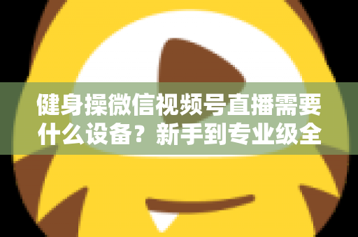 健身操微信视频号直播需要什么设备？新手到专业级全套设备清单与搭建指南