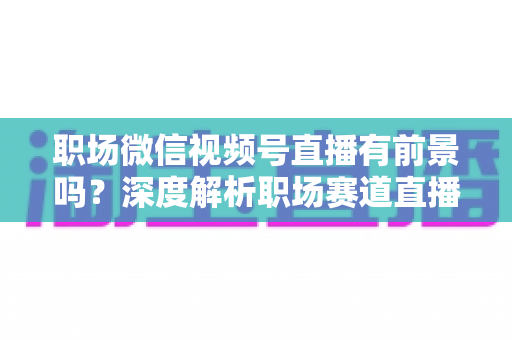 职场微信视频号直播有前景吗？深度解析职场赛道直播的机遇与挑战