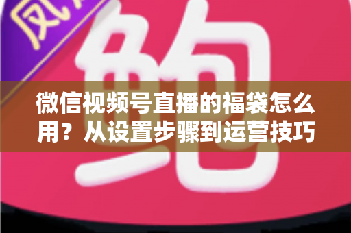 微信视频号直播的福袋怎么用？从设置步骤到运营技巧的完整指南