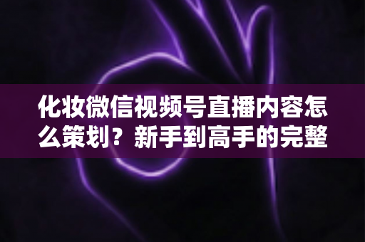 化妆微信视频号直播内容怎么策划?新手到高手的完整实操攻略 化妆微信视频号直播内容怎么策划?新手到高手的完整实操攻略