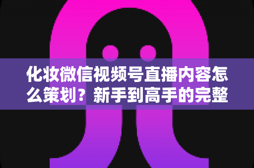 化妆微信视频号直播内容怎么策划？新手到高手的完整实操攻略