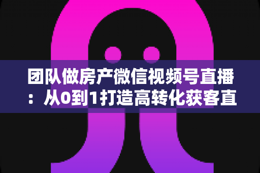 团队做房产微信视频号直播:从0到1打造高转化获客直播间的实战全攻略 团队做房产微信视频号直播:从0到1打造高转化获客直播间的实战全攻略