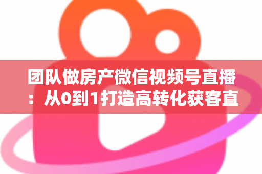 团队做房产微信视频号直播:从0到1打造高转化获客直播间的实战全攻略 团队做房产微信视频号直播:从0到1打造高转化获客直播间的实战全攻略