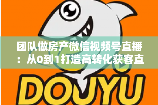 团队做房产微信视频号直播：从0到1打造高转化获客直播间的实战全攻略