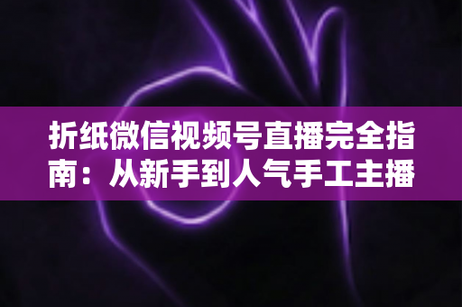 折纸微信视频号直播完全指南:从新手到人气手工主播的实战教程 折纸微信视频号直播完全指南:从新手到人气手工主播的实战教程