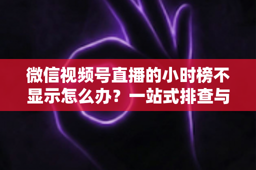 微信视频号直播的小时榜不显示怎么办？一站式排查与解决方案完全指南