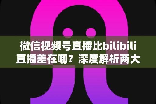 微信视频号直播比bilibili直播差在哪?深度解析两大直播平台生态差距与创作者选平台指南 微信视频号直播比bilibili直播差在哪?深度解析两大直播平台生态差距与创作者选平台指南