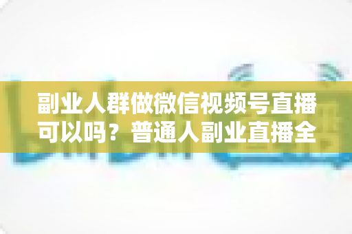 副业人群做微信视频号直播可以吗？普通人副业直播全攻略：门槛、玩法、变现与避坑一次讲清