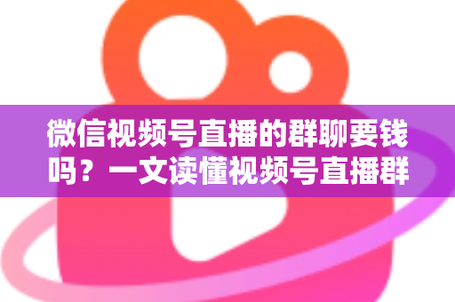 微信视频号直播的群聊要钱吗？一文读懂视频号直播群聊收费规则与实用指南
