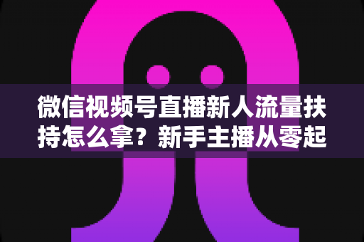 微信视频号直播新人流量扶持怎么拿？新手主播从零起号的完整实操攻略