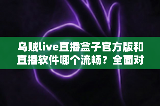 乌贼live直播盒子官方版和直播软件哪个流畅?全面对比与流畅度优化实用指南 乌贼live直播盒子官方版和直播软件哪个流畅?全面对比与流畅度优化实用指南